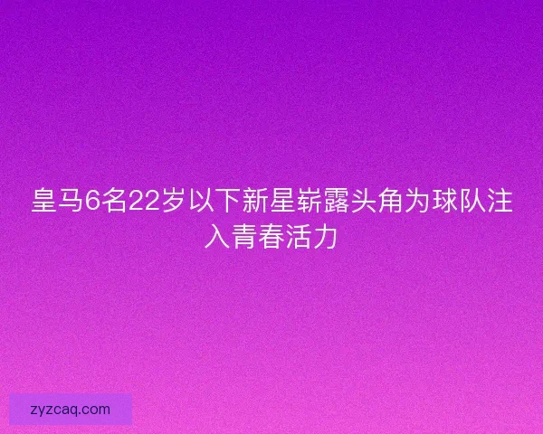 皇马6名22岁以下新星崭露头角为球队注入青春活力