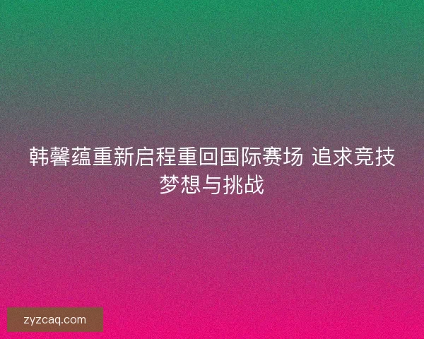 韩馨蕴重新启程重回国际赛场 追求竞技梦想与挑战