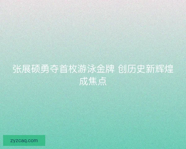 张展硕勇夺首枚游泳金牌 创历史新辉煌成焦点