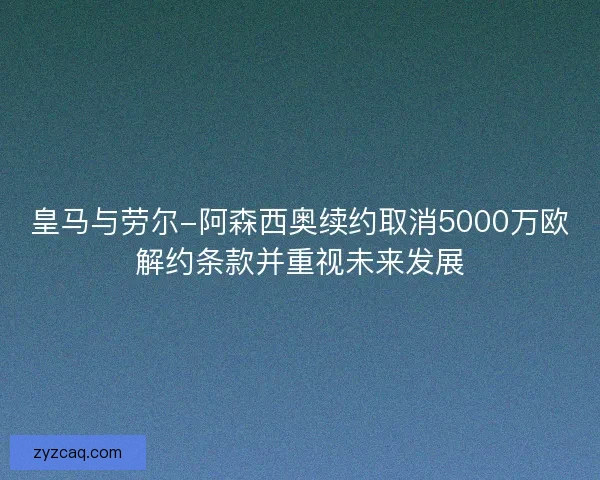 皇马与劳尔-阿森西奥续约取消5000万欧解约条款并重视未来发展